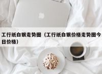 工行纸白银走势图（工行纸白银价格走势图今日价格）