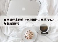 元旦银行上班吗（元旦银行上班吗?2024年邮政银行）