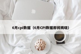 6月cpi数据（6月CPI数据即将揭晓）