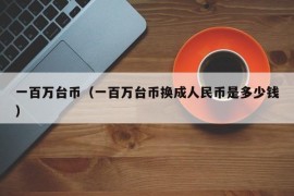 一百万台币（一百万台币换成人民币是多少钱）