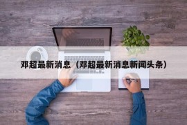 邓超最新消息（邓超最新消息新闻头条）