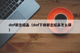 dnf邪念结晶（dnf下级邪念结晶怎么得）