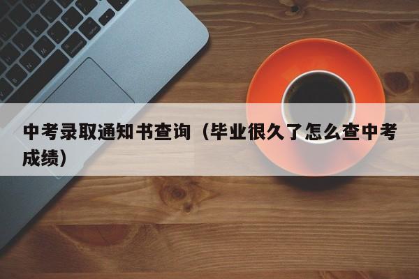 中考录取通知书查询（毕业很久了怎么查中考成绩）