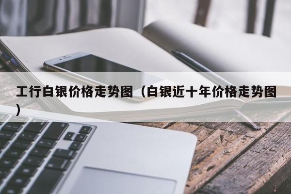 工行白银价格走势图（白银近十年价格走势图）