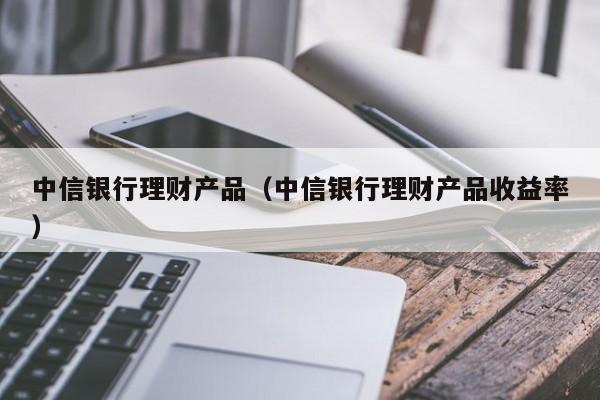 中信银行理财产品（中信银行理财产品收益率）