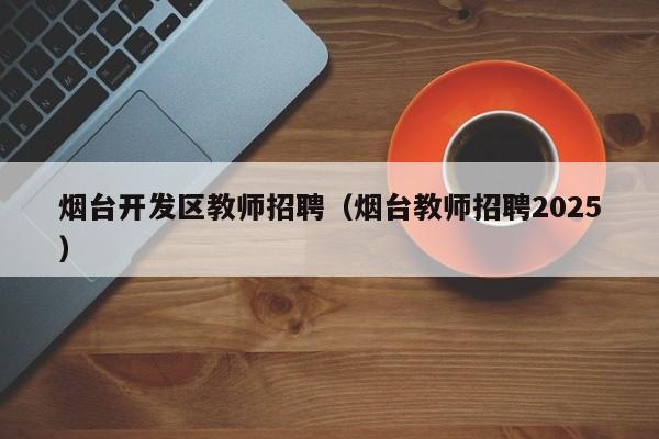 烟台开发区教师招聘（烟台教师招聘2025）