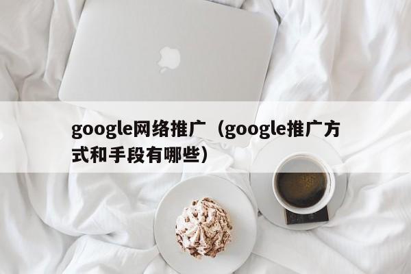 google网络推广（google推广方式和手段有哪些）