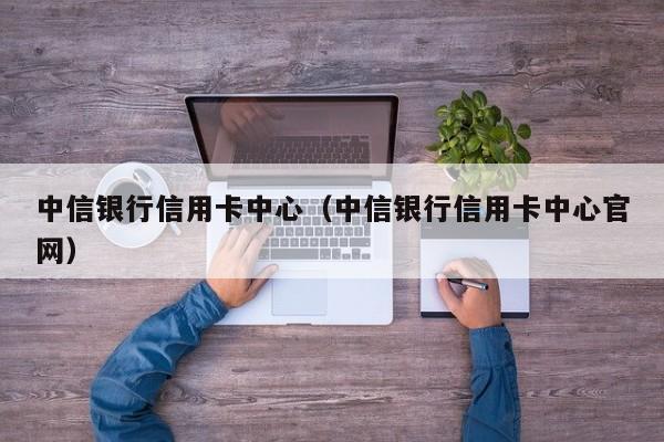 中信银行信用卡中心（中信银行信用卡中心官网）