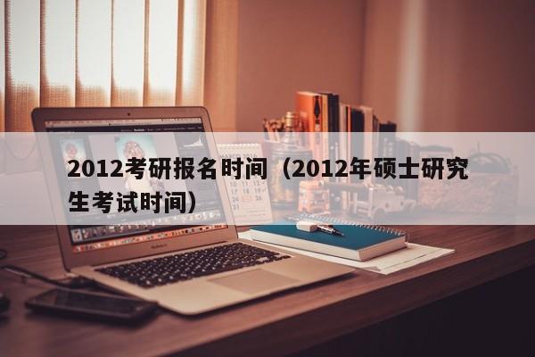 2012考研报名时间（2012年硕士研究生考试时间）