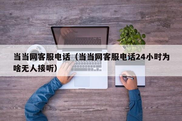 当当网客服电话（当当网客服电话24小时为啥无人接听）