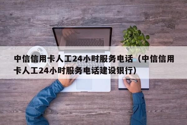 中信信用卡人工24小时服务电话（中信信用卡人工24小时服务电话建设银行）