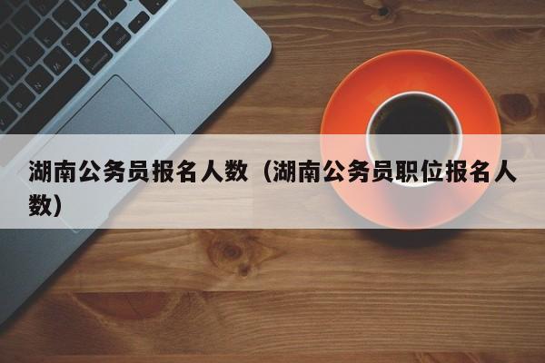 湖南公务员报名人数（湖南公务员职位报名人数）