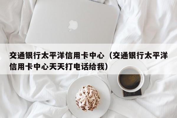 交通银行太平洋信用卡中心（交通银行太平洋信用卡中心天天打电话给我）