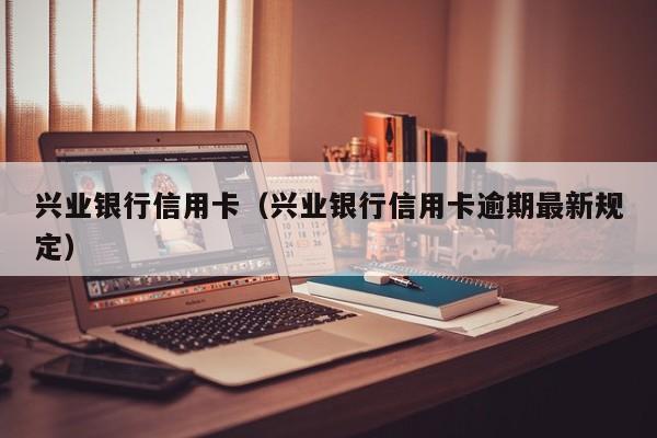 兴业银行信用卡（兴业银行信用卡逾期最新规定）