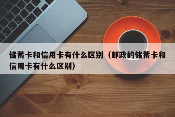 储蓄卡和信用卡有什么区别（邮政的储蓄卡和信用卡有什么区别）