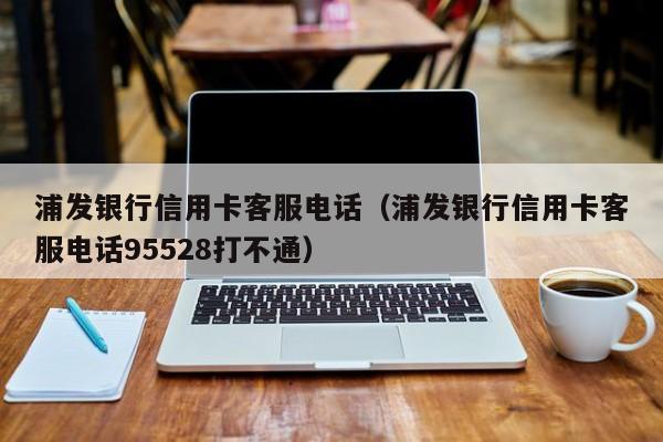 浦发银行信用卡客服电话（浦发银行信用卡客服电话95528打不通）