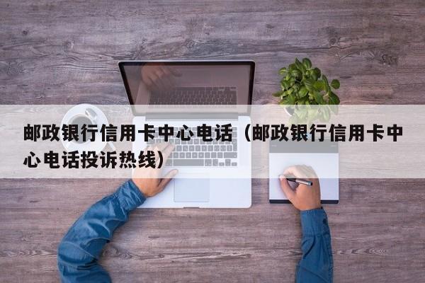 邮政银行信用卡中心电话（邮政银行信用卡中心电话投诉热线）