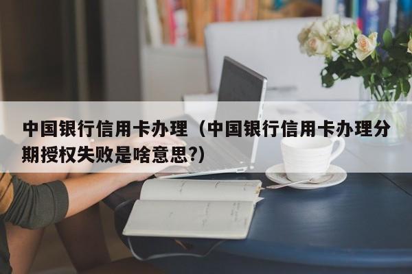 中国银行信用卡办理（中国银行信用卡办理分期授权失败是啥意思?）