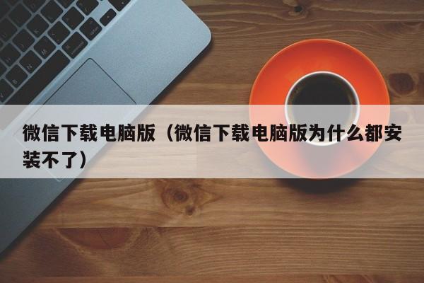 微信下载电脑版（微信下载电脑版为什么都安装不了）