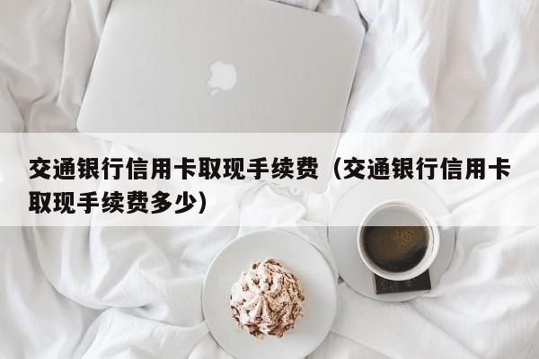 交通银行信用卡取现手续费（交通银行信用卡取现手续费多少）