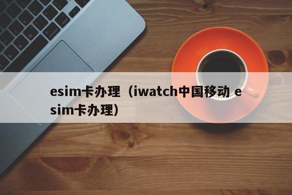 esim卡办理（iwatch中国移动 esim卡办理）