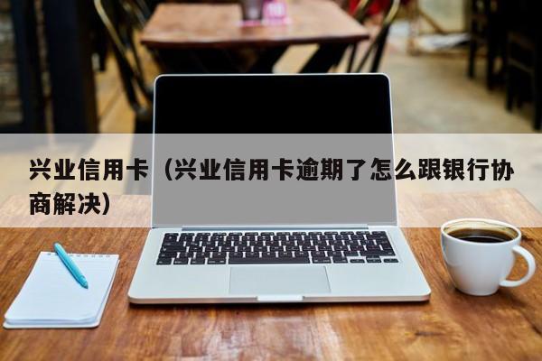 兴业信用卡（兴业信用卡逾期了怎么跟银行协商解决）