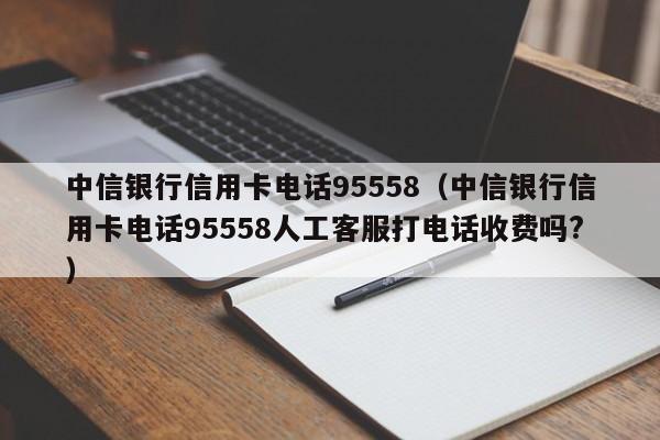 中信银行信用卡电话95558（中信银行信用卡电话95558人工客服打电话收费吗?）