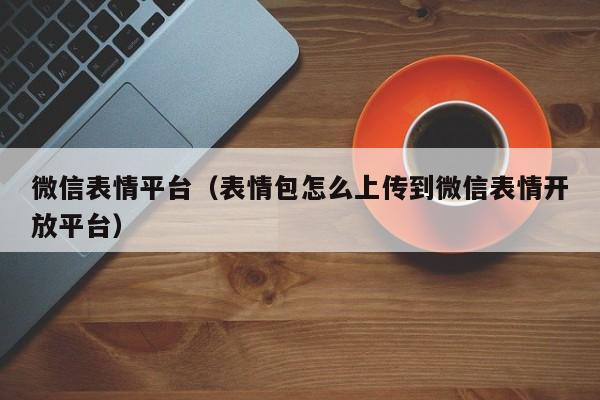 微信表情平台（表情包怎么上传到微信表情开放平台）