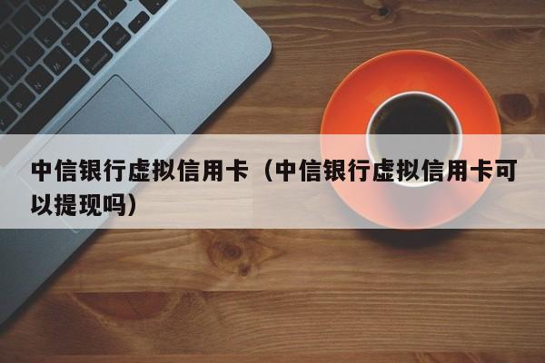 中信银行虚拟信用卡（中信银行虚拟信用卡可以提现吗）