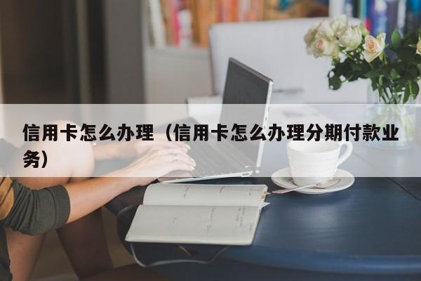 信用卡怎么办理（信用卡怎么办理分期付款业务）