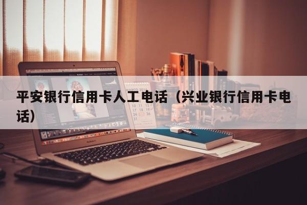 平安银行信用卡人工电话（兴业银行信用卡电话）