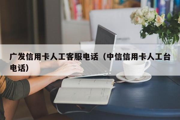 广发信用卡人工客服电话（中信信用卡人工台电话）