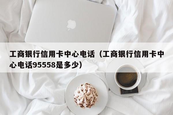 工商银行信用卡中心电话（工商银行信用卡中心电话95558是多少）