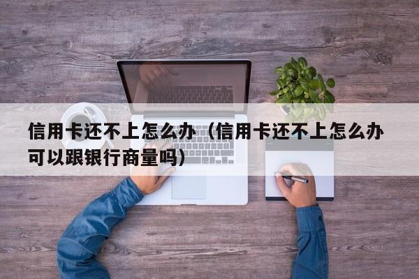 信用卡还不上怎么办（信用卡还不上怎么办 可以跟银行商量吗）