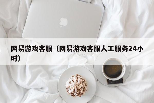 网易游戏客服（网易游戏客服人工服务24小时）