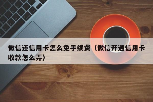 微信还信用卡怎么免手续费（微信开通信用卡收款怎么弄）