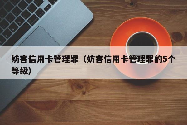 妨害信用卡管理罪（妨害信用卡管理罪的5个等级）