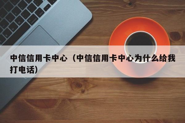 中信信用卡中心（中信信用卡中心为什么给我打电话）