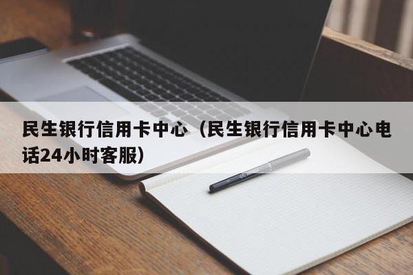 民生银行信用卡中心（民生银行信用卡中心电话24小时客服）