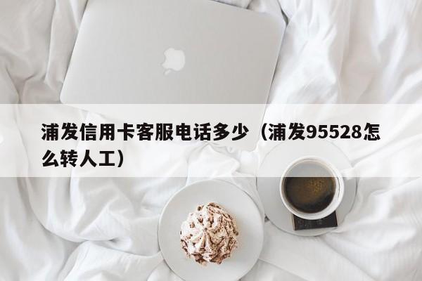 浦发信用卡客服电话多少（浦发95528怎么转人工）