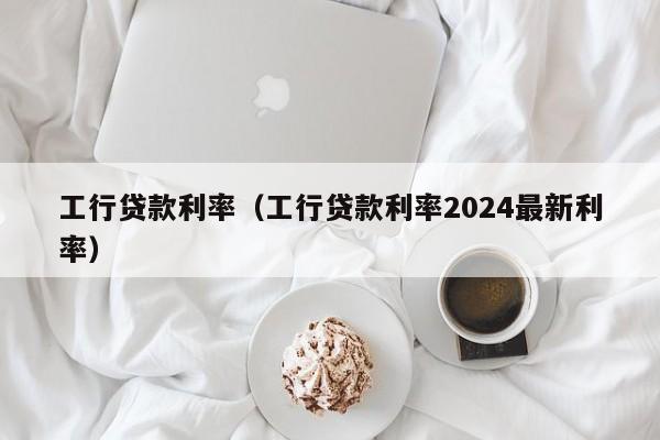 工行贷款利率（工行贷款利率2024最新利率）