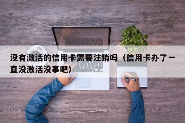 没有激活的信用卡需要注销吗（信用卡办了一直没激活没事吧）