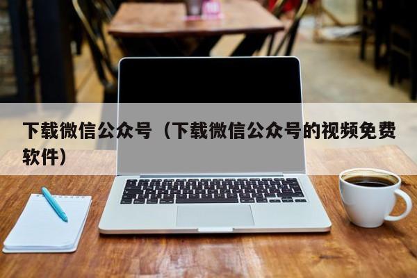 下载微信公众号（下载微信公众号的视频免费软件）