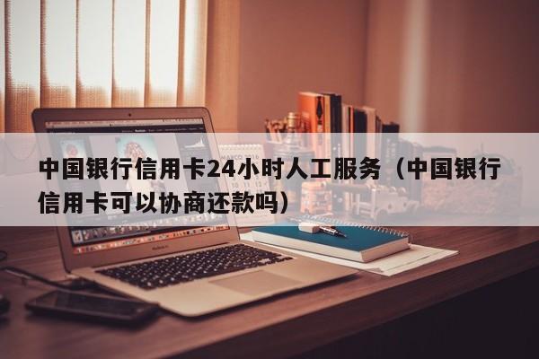 中国银行信用卡24小时人工服务（中国银行信用卡可以协商还款吗）