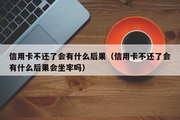 信用卡不还了会有什么后果（信用卡不还了会有什么后果会坐牢吗）