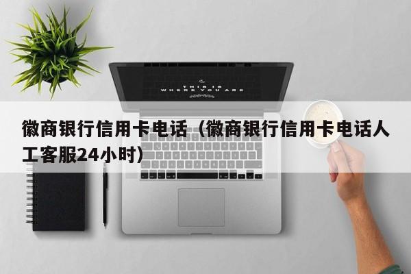 徽商银行信用卡电话（徽商银行信用卡电话人工客服24小时）