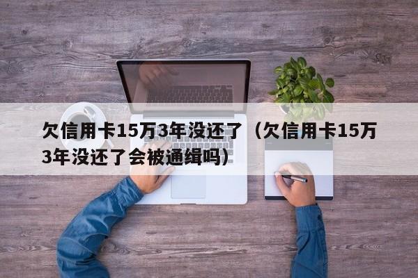 欠信用卡15万3年没还了（欠信用卡15万3年没还了会被通缉吗）