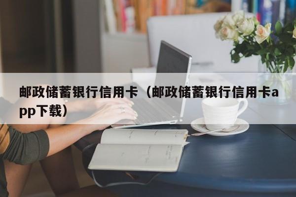 邮政储蓄银行信用卡（邮政储蓄银行信用卡app下载）