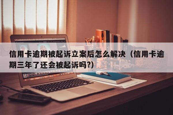 信用卡逾期被**立案后怎么解决（信用卡逾期三年了还会被**吗?）