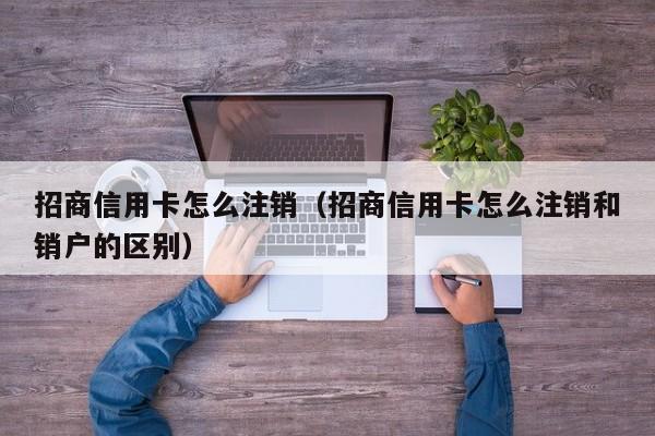 招商信用卡怎么注销（招商信用卡怎么注销和销户的区别）